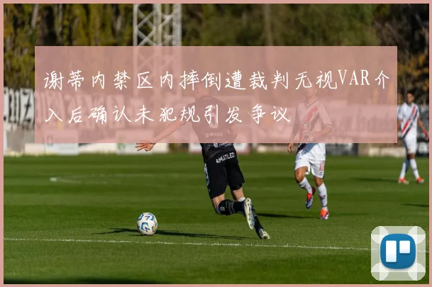 谢蒂内禁区内摔倒遭裁判无视VAR介入后确认未犯规引发争议