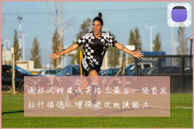 谢林汉姆建议英格兰最后一场首发拉什福德以增强进攻轮换能力