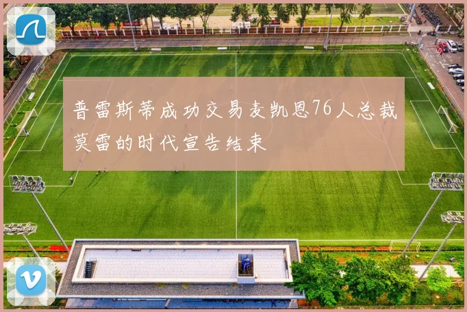 普雷斯蒂成功交易麦凯恩76人总裁莫雷的时代宣告结束