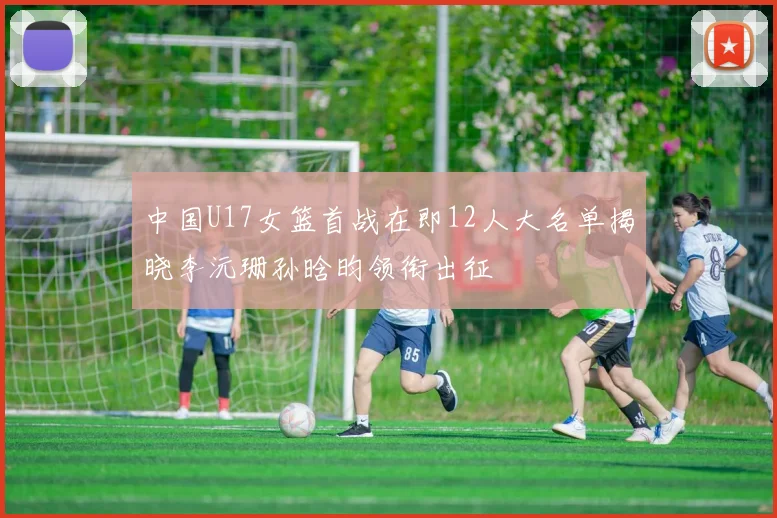中国U17女篮首战在即12人大名单揭晓李沅珊孙晗昀领衔出征