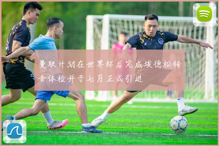 曼联计划在世界杯后完成埃德松转会体检并于七月正式引进