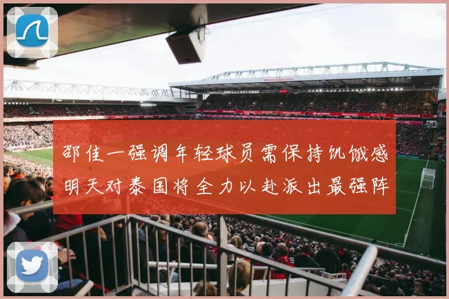邵佳一强调年轻球员需保持饥饿感明天对泰国将全力以赴派出最强阵容