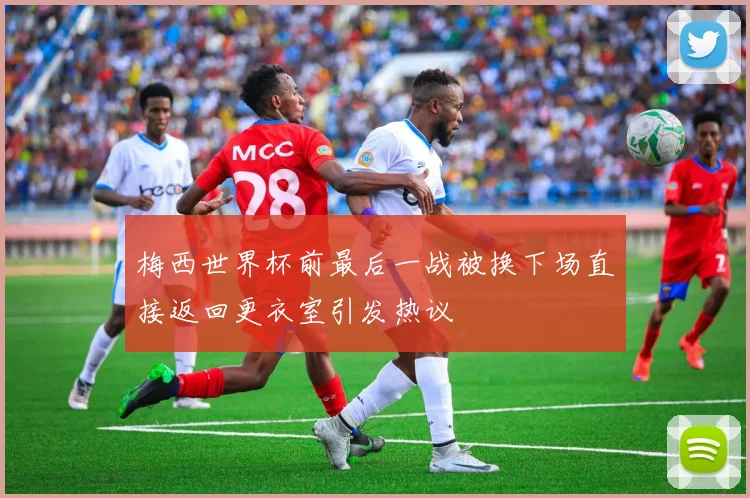 梅西世界杯前最后一战被换下场直接返回更衣室引发热议