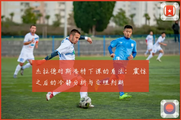 杰拉德对斯洛特下课的看法：震惊之后的冷静分析与合理判断