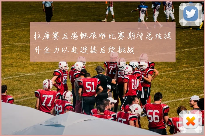 拉唐赛后感慨艰难比赛期待总结提升全力以赴迎接后续挑战
