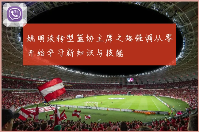姚明谈转型篮协主席之路强调从零开始学习新知识与技能