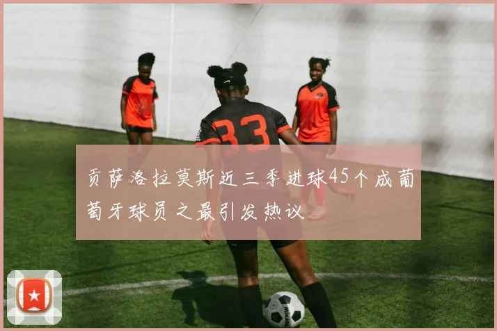 贡萨洛拉莫斯近三季进球45个成葡萄牙球员之最引发热议