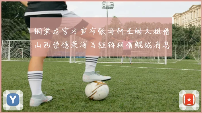 铜梁龙官方宣布张海轩王皓文租借山西崇德荣海马钰钧租借鲲城消息