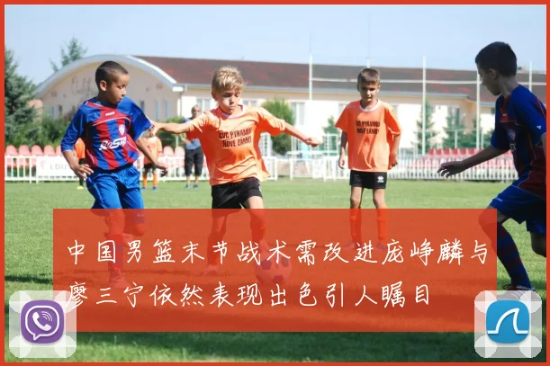 中国男篮末节战术需改进庞峥麟与廖三宁依然表现出色引人瞩目