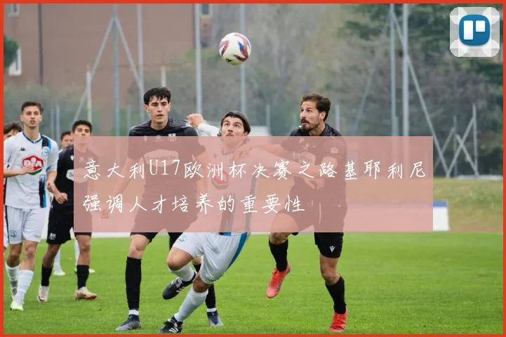 意大利U17欧洲杯决赛之路基耶利尼强调人才培养的重要性