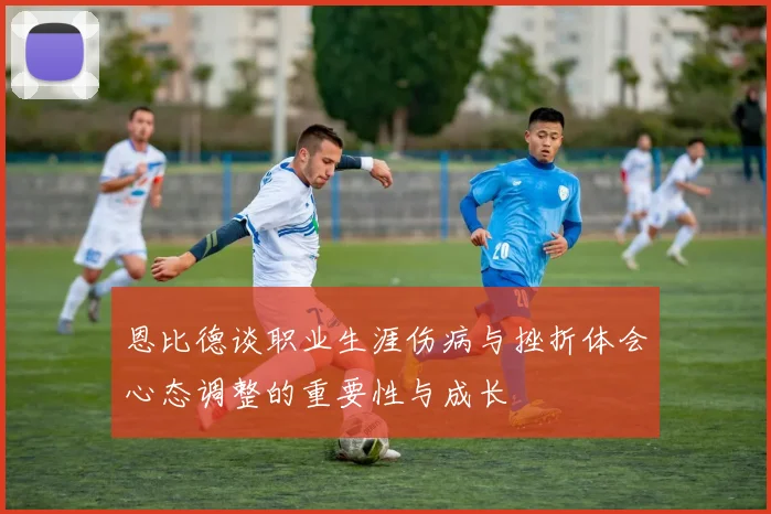 恩比德谈职业生涯伤病与挫折体会心态调整的重要性与成长