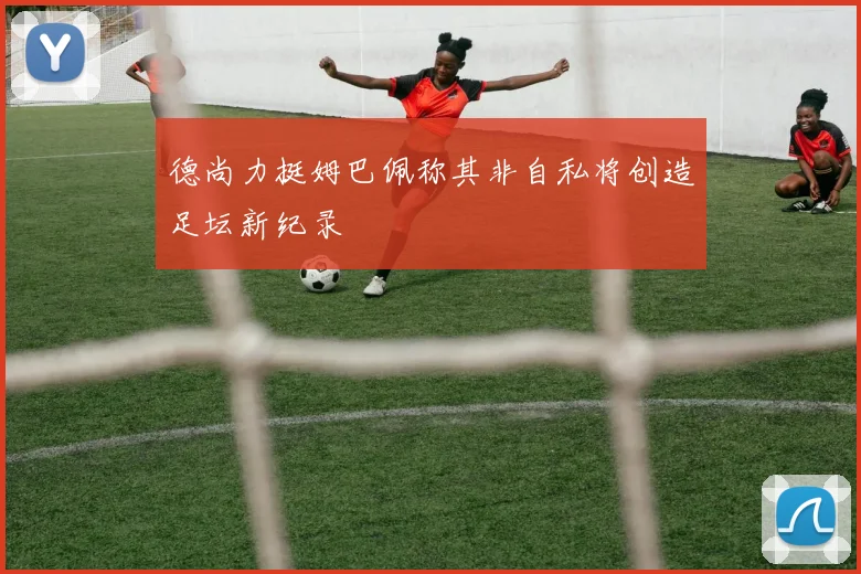 德尚力挺姆巴佩称其非自私将创造足坛新纪录