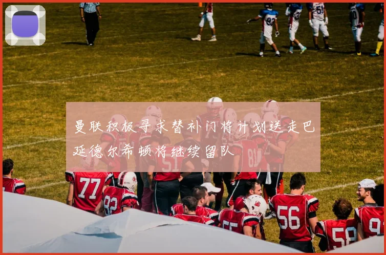 曼联积极寻求替补门将计划送走巴延德尔希顿将继续留队