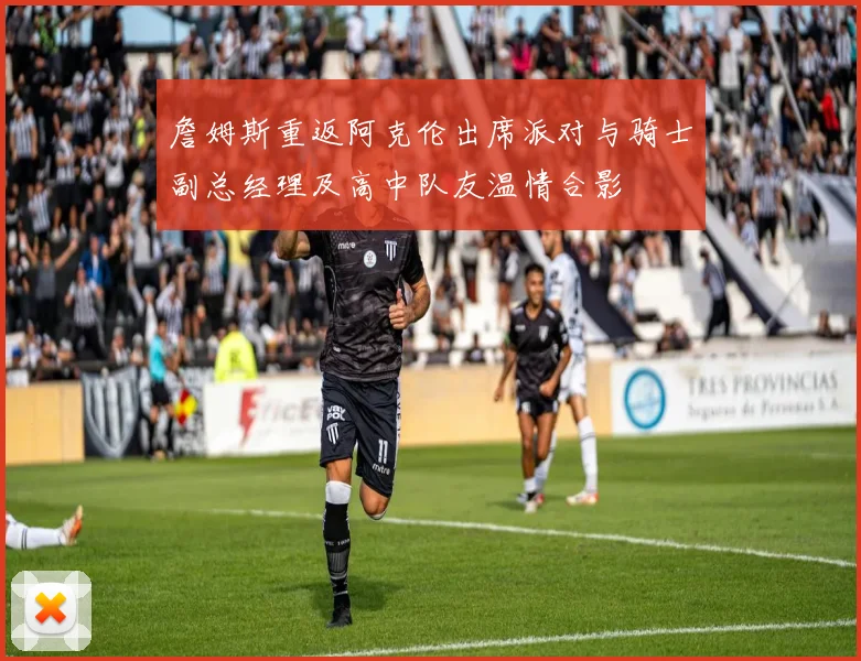 詹姆斯重返阿克伦出席派对与骑士副总经理及高中队友温情合影