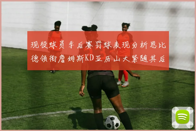 现役球员季后赛罚球表现分析恩比德领衔詹姆斯KD亚历山大紧随其后