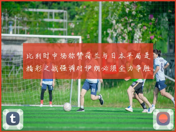 比利时中场称赞荷兰与日本平局是精彩之战强调对伊朗必须全力争胜