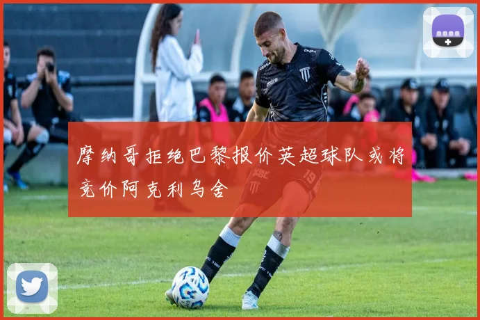 摩纳哥拒绝巴黎报价英超球队或将竞价阿克利乌舍