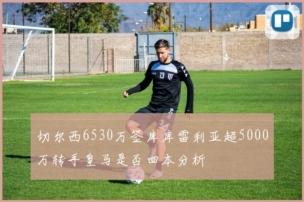 切尔西6530万签库库雷利亚超5000万转手皇马是否回本分析