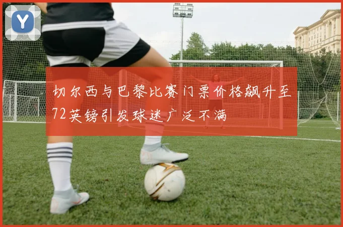 切尔西与巴黎比赛门票价格飙升至72英镑引发球迷广泛不满