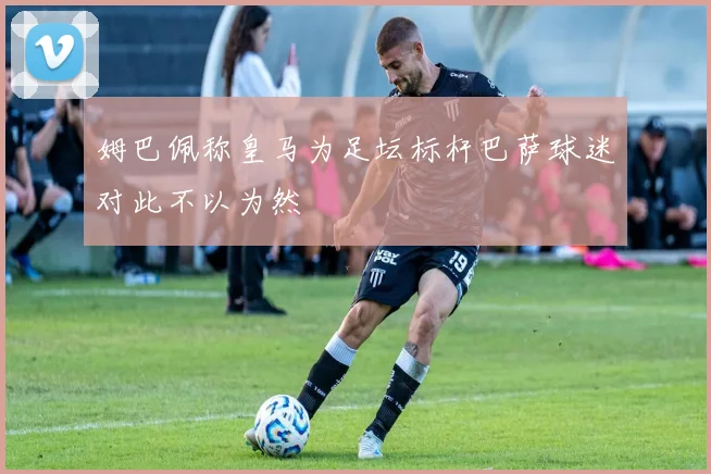 姆巴佩称皇马为足坛标杆巴萨球迷对此不以为然