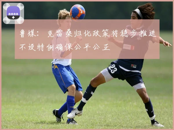 鲁媒：克雷桑归化政策将稳步推进不设特例确保公平公正